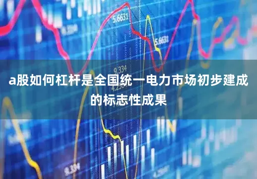 a股如何杠杆是全国统一电力市场初步建成的标志性成果