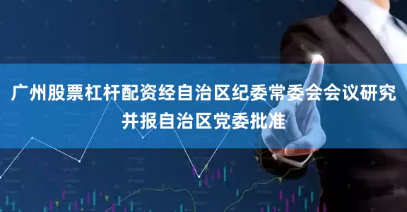 广州股票杠杆配资经自治区纪委常委会会议研究并报自治区党委批准