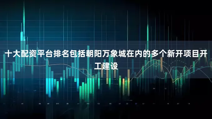 十大配资平台排名包括朝阳万象城在内的多个新开项目开工建设