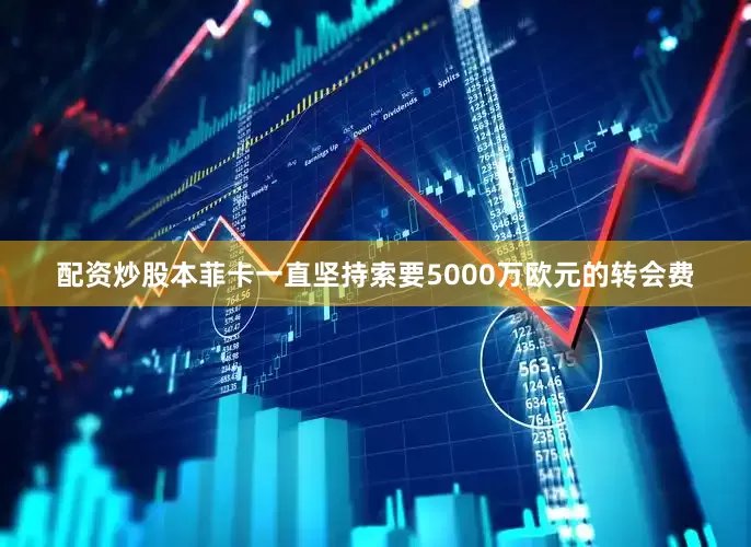 配资炒股本菲卡一直坚持索要5000万欧元的转会费
