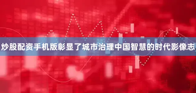 炒股配资手机版彰显了城市治理中国智慧的时代影像志
