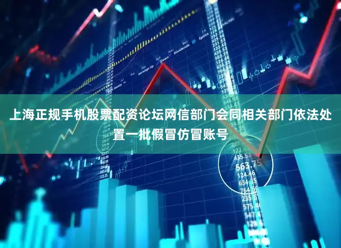 上海正规手机股票配资论坛网信部门会同相关部门依法处置一批假冒仿冒账号
