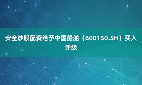 安全炒股配资给予中国船舶（600150.SH）买入评级