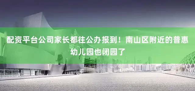配资平台公司家长都往公办报到！南山区附近的普惠幼儿园也闭园了