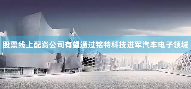 股票线上配资公司有望通过铭特科技进军汽车电子领域