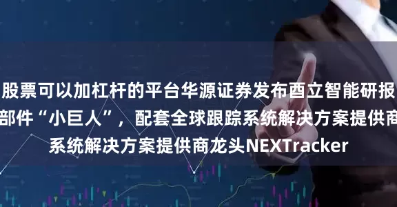 股票可以加杠杆的平台华源证券发布酉立智能研报，光伏支架核心零部件“小巨人”，配套全球跟踪系统解决方案提供商龙头NEXTracker