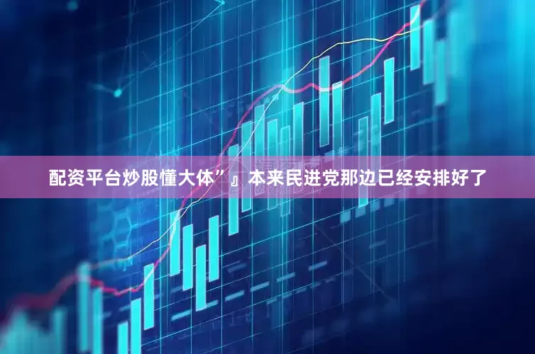 配资平台炒股懂大体”』本来民进党那边已经安排好了