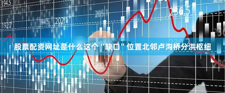 股票配资网址是什么这个“缺口”位置北邻卢沟桥分洪枢纽