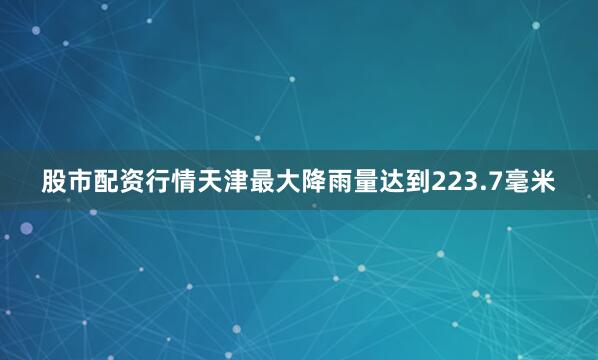 股市配资行情天津最大降雨量达到223.7毫米